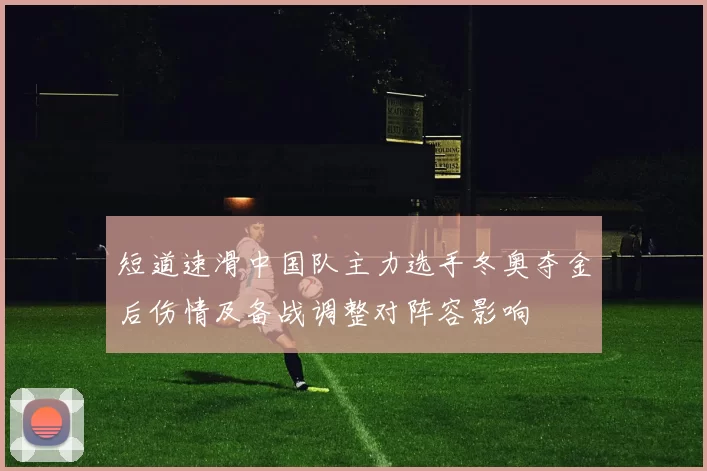 短道速滑中国队主力选手冬奥夺金后伤情及备战调整对阵容影响