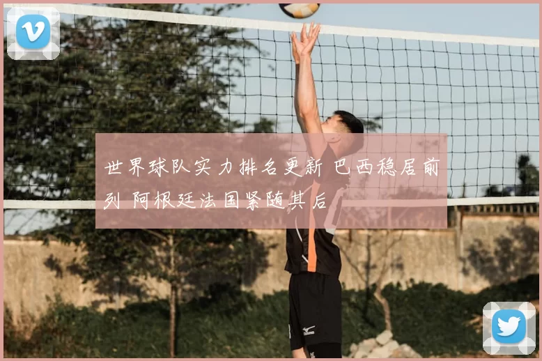 世界球队实力排名更新 巴西稳居前列 阿根廷法国紧随其后