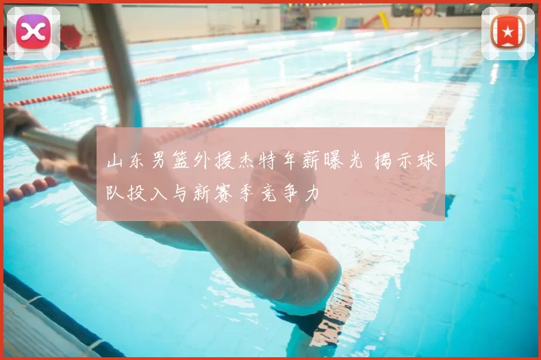 山东男篮外援杰特年薪曝光 揭示球队投入与新赛季竞争力