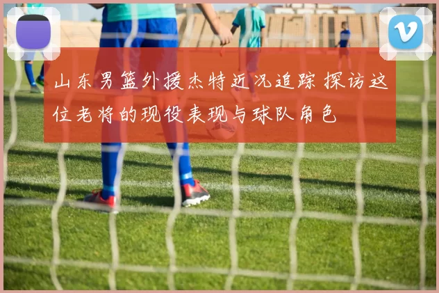 山东男篮外援杰特近况追踪 探访这位老将的现役表现与球队角色