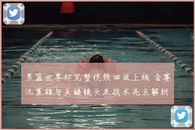 男篮世界杯完整视频回放上线 含赛况集锦与关键镜头及战术亮点解析