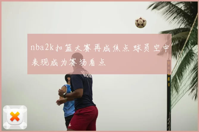 nba2k扣篮大赛再成焦点 球员空中表现成为赛场看点