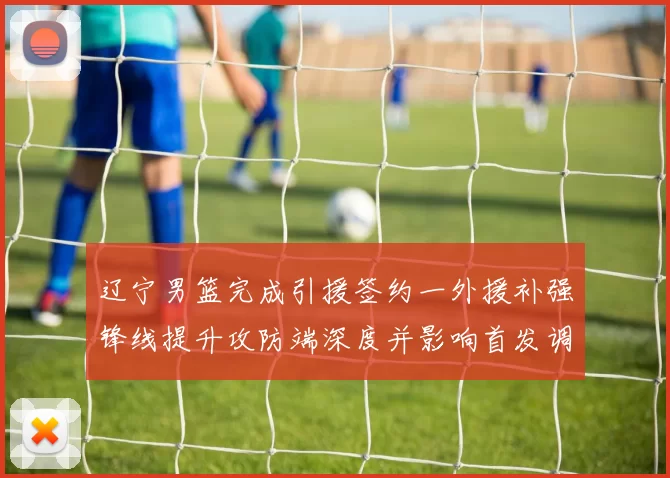 辽宁男篮完成引援签约一外援补强锋线提升攻防端深度并影响首发调整