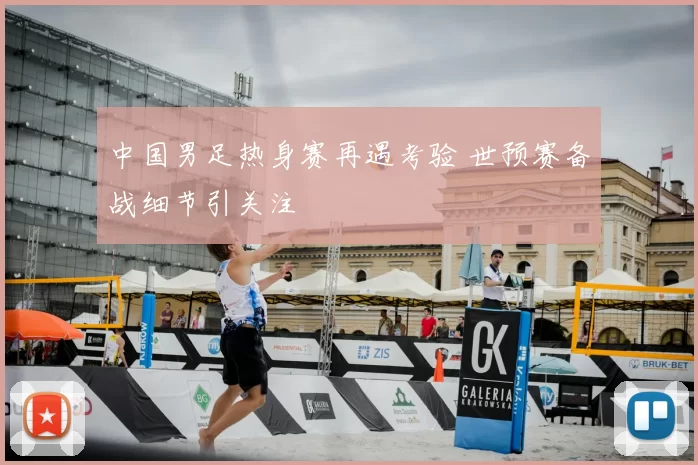 中国男足热身赛再遇考验 世预赛备战细节引关注