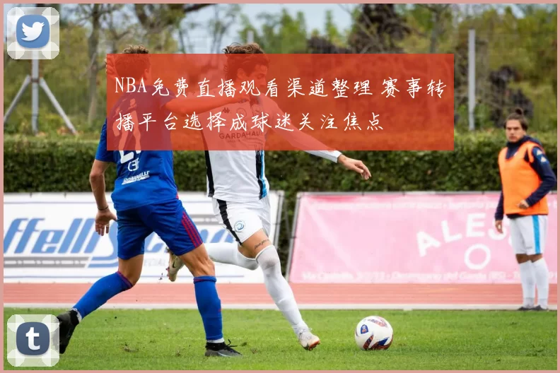 NBA免费直播观看渠道整理 赛事转播平台选择成球迷关注焦点