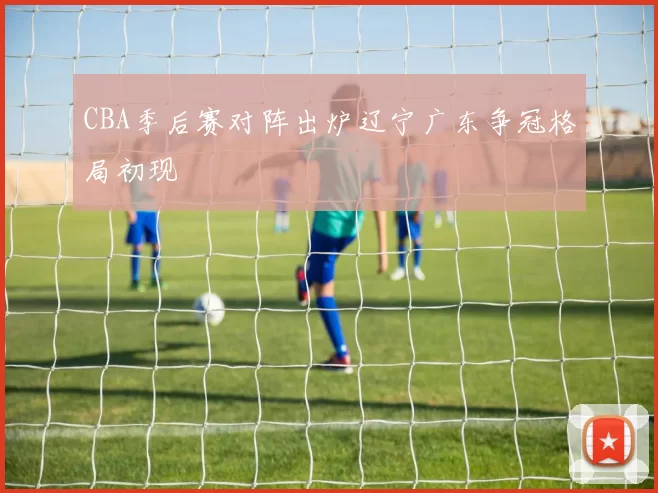 CBA季后赛对阵出炉辽宁广东争冠格局初现