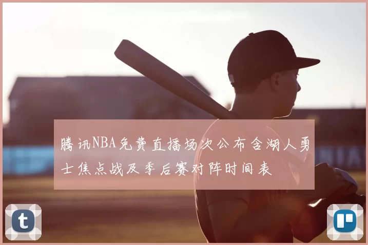 腾讯NBA免费直播场次公布含湖人勇士焦点战及季后赛对阵时间表