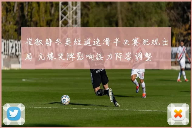 崔敏静冬奥短道速滑半决赛犯规出局 无缘奖牌影响接力阵容调整