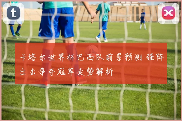 卡塔尔世界杯巴西队前景预测 强阵出击争夺冠军走势解析