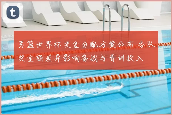 男篮世界杯奖金分配方案公布 各队奖金额差异影响备战与青训投入