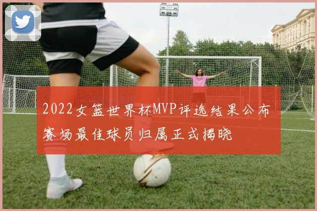 2022女篮世界杯MVP评选结果公布 赛场最佳球员归属正式揭晓