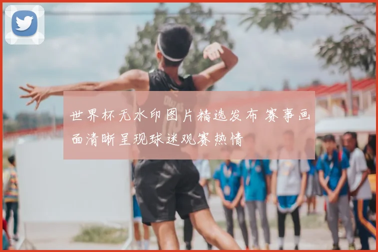 世界杯无水印图片精选发布 赛事画面清晰呈现球迷观赛热情