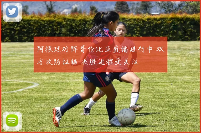 阿根廷对阵哥伦比亚直播进行中 双方攻防拉锯 决胜进程受关注