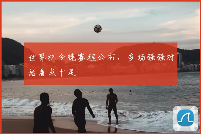 世界杯今晚赛程公布,多场强强对话看点十足