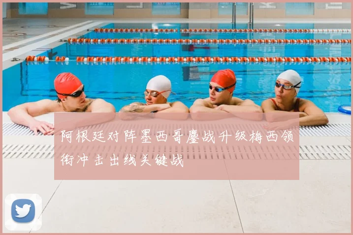 阿根廷对阵墨西哥鏖战升级梅西领衔冲击出线关键战