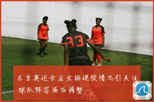 东京奥运会后女排退役情况引关注 球队阵容面临调整