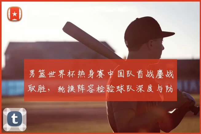 男篮世界杯热身赛中国队首战鏖战取胜，轮换阵容检验球队深度与防守