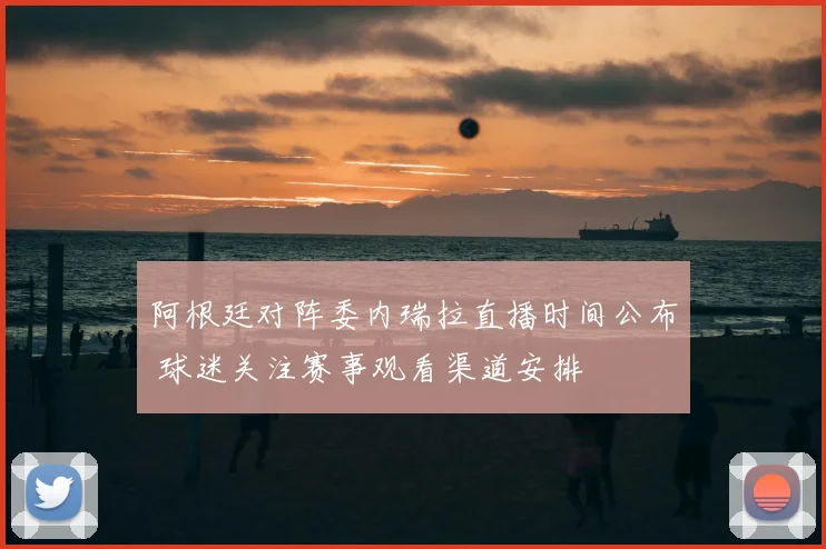 阿根廷对阵委内瑞拉直播时间公布 球迷关注赛事观看渠道安排