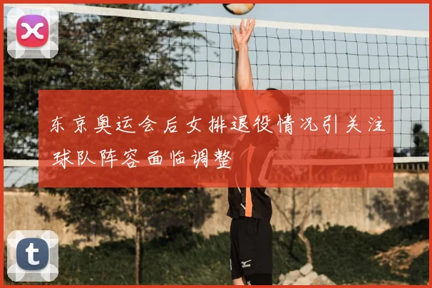 东京奥运会后女排退役情况引关注 球队阵容面临调整